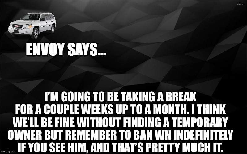 i’m gonna be pretty busy so i’m not gonna go out of my way to get online | I’M GOING TO BE TAKING A BREAK FOR A COUPLE WEEKS UP TO A MONTH. I THINK WE’LL BE FINE WITHOUT FINDING A TEMPORARY OWNER BUT REMEMBER TO BAN WN INDEFINITELY IF YOU SEE HIM, AND THAT’S PRETTY MUCH IT. | image tagged in envoy says | made w/ Imgflip meme maker