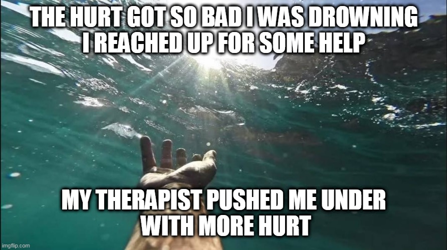 Drowning In Hurt | THE HURT GOT SO BAD I WAS DROWNING
I REACHED UP FOR SOME HELP; MY THERAPIST PUSHED ME UNDER
 WITH MORE HURT | image tagged in therapist,branch,drowning,lmft,help,julia | made w/ Imgflip meme maker
