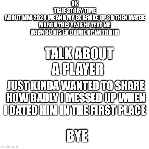 Blank Transparent Square Meme | OK
TRUE STORY TIME
ABOUT MAY 2020 ME AND MY EX BROKE UP SO THEN MAYBE MARCH THIS YEAR HE TEXT ME BACK BC HIS GF BROKE UP WITH HIM; TALK ABOUT A PLAYER; JUST KINDA WANTED TO SHARE HOW BADLY I MESSED UP WHEN I DATED HIM IN THE FIRST PLACE; BYE | image tagged in memes,blank transparent square | made w/ Imgflip meme maker