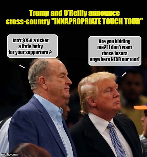 Bill and Donny-Saying the Quiet Part Out Loud... | Trump and O'Reilly announce cross-country "INNAPROPRIATE TOUCH TOUR"; Are you kidding me?! I don't want those losers anywhere NEAR our tour! Isn't $750 a ticket a little hefty for your supporters ? | image tagged in bill o'reilly,despicable donald,tour,losers | made w/ Imgflip meme maker