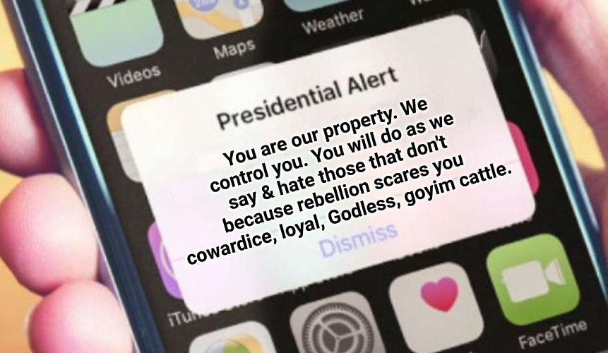 Presidential Alert | You are our property. We control you. You will do as we say & hate those that don't because rebellion scares you cowardice, loyal, Godless, goyim cattle. | image tagged in presidential alert,ah yes enslaved,jesus is king,nwo,end times | made w/ Imgflip meme maker
