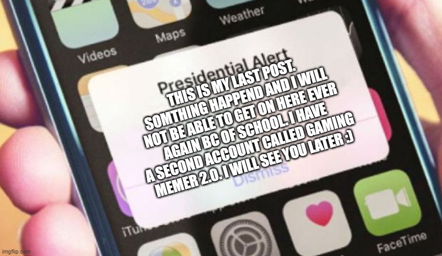 Presidential Alert Meme | THIS IS MY LAST POST. SOMTHING HAPPEND AND I WILL NOT BE ABLE TO GET ON HERE EVER AGAIN BC OF SCHOOL. I HAVE A SECOND ACCOUNT CALLED GAMING MEMER 2.0. I WILL SEE YOU LATER :) | image tagged in memes,presidential alert | made w/ Imgflip meme maker
