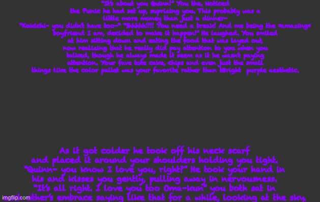 Yay | “It’s about you Quinn!” You the. Noticed the Punic he had set up, suprizing you. This probably was a little more money than just a dinner-
“Kokichi- you didn’t have too-“ “Shhhhh!!!! You need a break! And me being the *amazing* boyfriend I am, decided to make it happen!” He laughed. You smiled at him sitting down and eating the food that was layed out, now realizing that he really did pay attention to you when you talked, though he always made it seem as it he wasn’t paying attention. Your fave tote cake, chips and even just the small things like the color pallet was your favorite rather than tBright  purple aesthetic. As it got colder he took off his neck scarf and placed it around your shoulders holding you tight. “Quinn- you know I love you, right?” He took your hand in his and kisses you gently, pulling away in nervousness. “It’s all right. I love you too Oma-kun” you both sat in each other’s embrace saying like that for a while, looking at the sky. | image tagged in ya | made w/ Imgflip meme maker