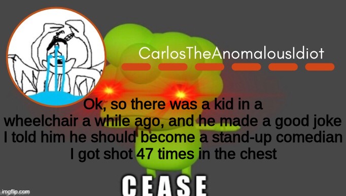 dark humor go brrrrr | Ok, so there was a kid in a wheelchair a while ago, and he made a good joke
I told him he should become a stand-up comedian
I got shot 47 times in the chest | made w/ Imgflip meme maker