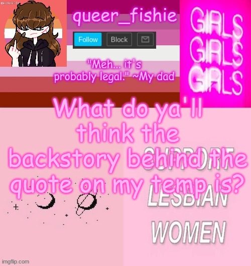 queer_fishie's lesbian temp | What do ya'll think the backstory behind the quote on my temp is? | image tagged in queer_fishie's lesbian temp | made w/ Imgflip meme maker