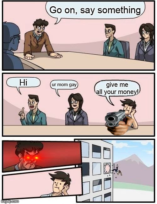 Boardroom Meeting Suggestion Meme | Go on, say something; Hi; ur mom gay; give me all your money! | image tagged in memes,boardroom meeting suggestion | made w/ Imgflip meme maker