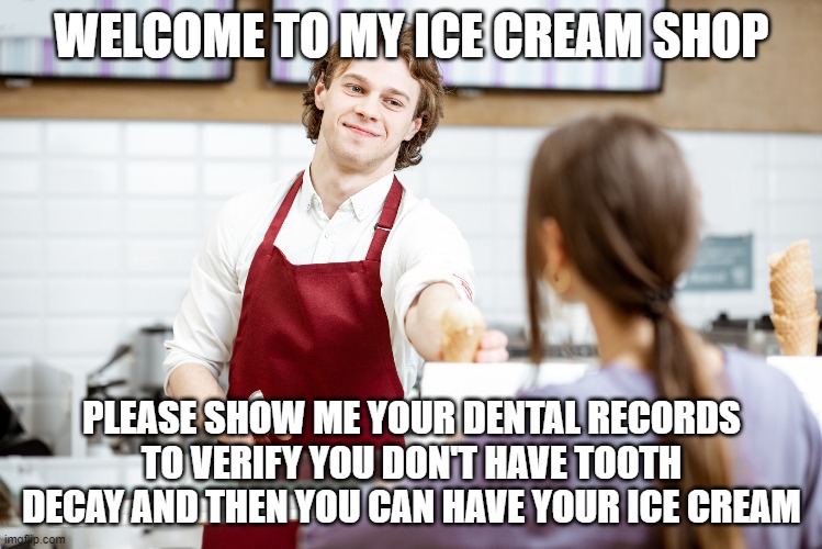 Vaccine passports are as absurd as this | WELCOME TO MY ICE CREAM SHOP; PLEASE SHOW ME YOUR DENTAL RECORDS TO VERIFY YOU DON'T HAVE TOOTH DECAY AND THEN YOU CAN HAVE YOUR ICE CREAM | image tagged in vaccines,tyranny | made w/ Imgflip meme maker