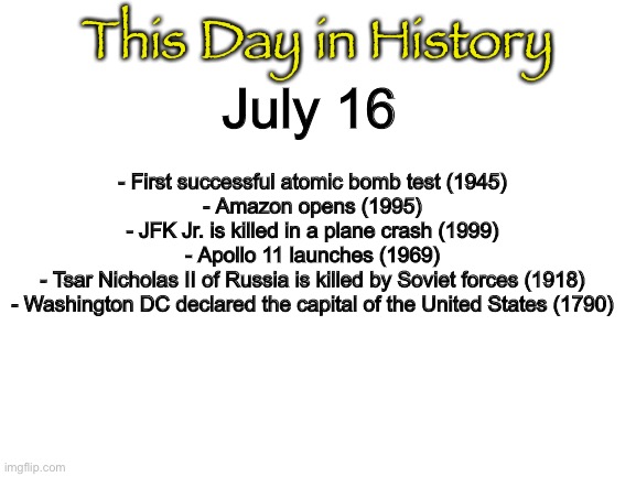 Blank White Template | This Day in History; July 16; - First successful atomic bomb test (1945)
- Amazon opens (1995)
- JFK Jr. is killed in a plane crash (1999)
- Apollo 11 launches (1969)
- Tsar Nicholas II of Russia is killed by Soviet forces (1918)
- Washington DC declared the capital of the United States (1790) | image tagged in blank white template | made w/ Imgflip meme maker