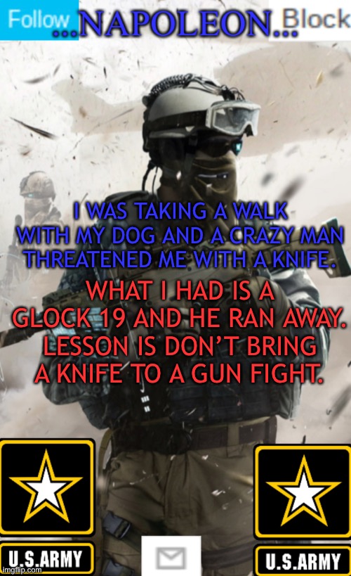 I WAS TAKING A WALK WITH MY DOG AND A CRAZY MAN THREATENED ME WITH A KNIFE. WHAT I HAD IS A GLOCK 19 AND HE RAN AWAY. LESSON IS DON’T BRING A KNIFE TO A GUN FIGHT. | image tagged in napoleon s military template v1 | made w/ Imgflip meme maker