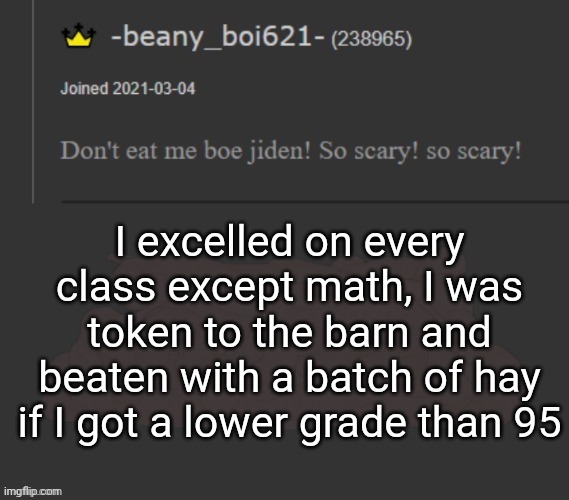 (mod note: a r e y o u o k ?)(no) | I excelled on every class except math, I was token to the barn and beaten with a batch of hay if I got a lower grade than 95 | image tagged in beany | made w/ Imgflip meme maker