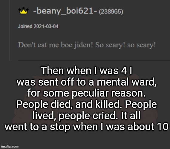 beany | Then when I was 4 I was sent off to a mental ward, for some peculiar reason. People died, and killed. People lived, people cried. It all went to a stop when I was about 10 | image tagged in beany | made w/ Imgflip meme maker