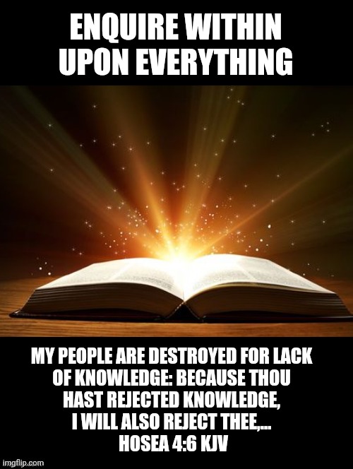 Knowledge Saves | ENQUIRE WITHIN UPON EVERYTHING; MY PEOPLE ARE DESTROYED FOR LACK 
OF KNOWLEDGE: BECAUSE THOU 
HAST REJECTED KNOWLEDGE, 
I WILL ALSO REJECT THEE,... 
HOSEA 4:6 KJV | image tagged in bible verse,hosea 4 6,knowledge is power,knowledge saves lives | made w/ Imgflip meme maker