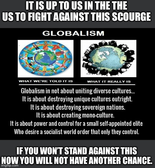 Globalism is control by the elitist who will use socialism to achieve their power grab | IT IS UP TO US IN THE THE US TO FIGHT AGAINST THIS SCOURGE; IF YOU WON’T STAND AGAINST THIS NOW YOU WILL NOT HAVE ANOTHER CHANCE. | image tagged in globalism be damned,democratic socialists are communists,this is the last chance,they think they have won,americe means freedom | made w/ Imgflip meme maker