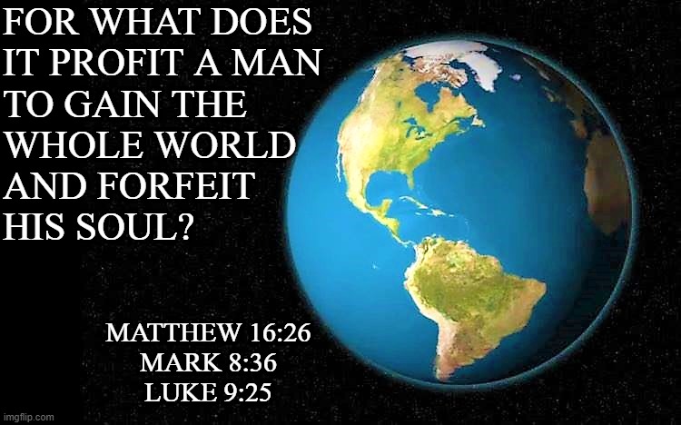 the world | FOR WHAT DOES 
IT PROFIT A MAN 
TO GAIN THE
WHOLE WORLD 
AND FORFEIT 
HIS SOUL? MATTHEW 16:26
MARK 8:36
LUKE 9:25 | image tagged in religious meme,spiritual meme,world,matthew 16-26,mark 8-36,luke 9-25 | made w/ Imgflip meme maker
