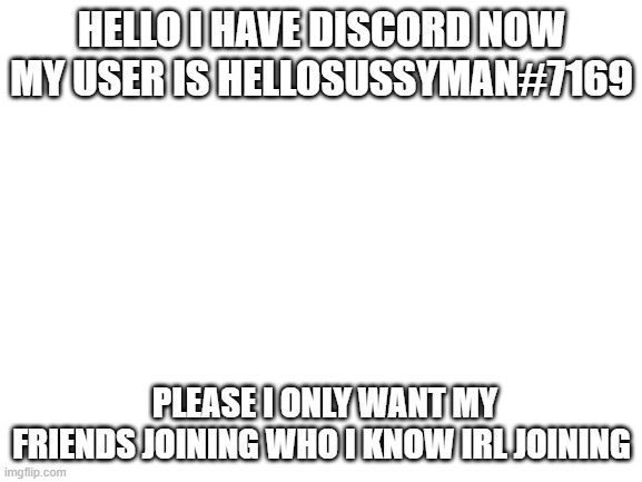 my discord woohoo | HELLO I HAVE DISCORD NOW MY USER IS HELLOSUSSYMAN#7169; PLEASE I ONLY WANT MY FRIENDS JOINING WHO I KNOW IRL JOINING | image tagged in blank white template | made w/ Imgflip meme maker
