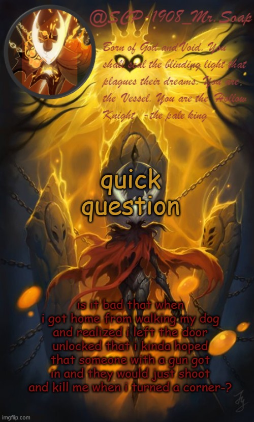 and that i was disappointed when it didn't happen? | quick question; is it bad that when i got home from walking my dog and realized i left the door unlocked that i kinda hoped that someone with a gun got in and they would just shoot and kill me when i turned a corner-? | image tagged in soap's the hollow knight temp | made w/ Imgflip meme maker