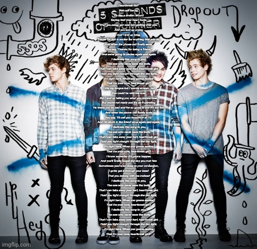 I love boy bands ._. | Heartbreak Girl"

You call me up,
It's like a broken record
Saying that your heart hurts
That you never get over him getting over you.
And you end up crying
And I end up lying,
'Cause I'm just a sucker for anything that you do.

And when the phone call finally ends,
You say, "Thanks for being a friend,"
And we're going in circles again and again

I dedicate this song to you,
The one who never sees the truth,
That I can take away your hurt, heartbreak girl.
Hold you tight straight through the day light,
I'm right here. When you gonna realize
That I'm your cure, heartbreak girl?

I bite my tongue but I wanna scream out
You could be with me now
But I end up telling you what you wanna hear,
But you're not ready and it's so frustrating
He treats you so bad and I'm so good to you it's not fair.

And when the phone call finally ends
You say, "I'll call you tomorrow at 10,"
And I'm stuck in the friend zone again and again,

I dedicate this song to you,
The one who never sees the truth,
That I can take away your hurt, heartbreak girl.
Hold you tight straight through the day light,
I'm right here. When you gonna realize
That I'm your cure, heartbreak girl?

I know someday it's gonna happen
And you'll finally forget the day you met him
Sometimes you're so close to your confession,
I gotta get it through your head
That you belong with me instead

I dedicate this song to you,
The one who never sees the truth,
That I can take away your hurt, heartbreak girl.
Hold you tight straight through the day light,
I'm right here. When you gonna realize
That I'm your cure, heartbreak girl?

I dedicate this song to you,
The one who never sees the truth,
That I can take away your hurt, heartbreak girl.
Hold you tight straight through the day light,
I'm right here. When you gonna realize
That I'm your cure, heartbreak girl? | made w/ Imgflip meme maker
