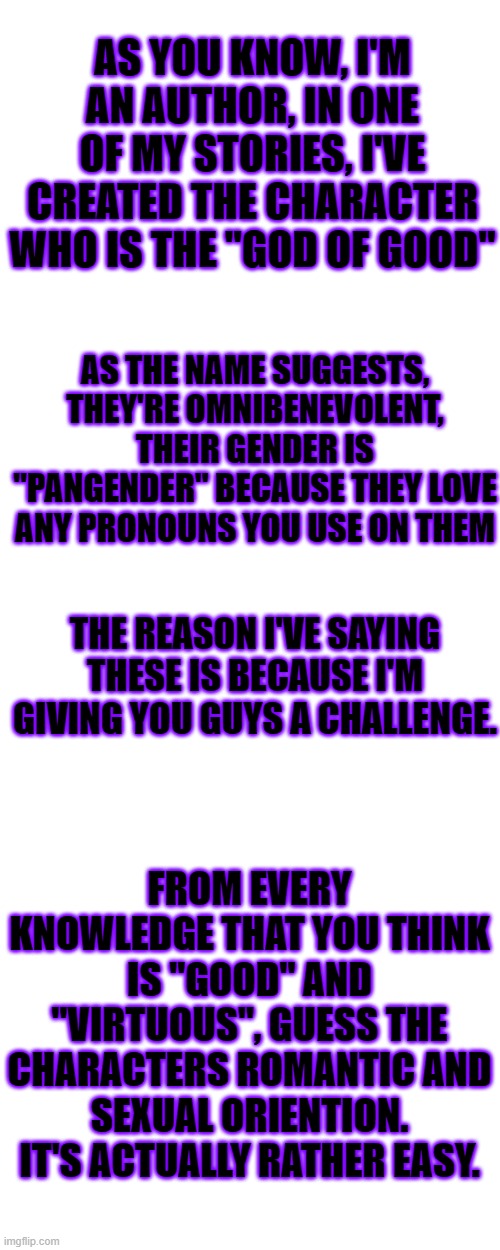 Winner gets 1 upvote and the loser... Still gets 1 upvote xD | AS YOU KNOW, I'M AN AUTHOR, IN ONE OF MY STORIES, I'VE CREATED THE CHARACTER WHO IS THE "GOD OF GOOD"; AS THE NAME SUGGESTS, THEY'RE OMNIBENEVOLENT, THEIR GENDER IS "PANGENDER" BECAUSE THEY LOVE ANY PRONOUNS YOU USE ON THEM; THE REASON I'VE SAYING THESE IS BECAUSE I'M GIVING YOU GUYS A CHALLENGE. FROM EVERY KNOWLEDGE THAT YOU THINK IS "GOOD" AND "VIRTUOUS", GUESS THE CHARACTERS ROMANTIC AND SEXUAL ORIENTION.
IT'S ACTUALLY RATHER EASY. | image tagged in memes,blank transparent square,challenge,authors,lgbt,characters | made w/ Imgflip meme maker