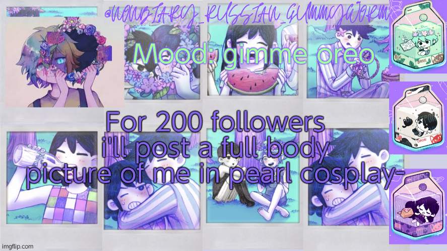 *laughs in will never get that many followers* | Mood: gimme oreo; For 200 followers i'll post a full body picture of me in pearl cosplay- | image tagged in nonbinary_russian_gummy omori photos temp | made w/ Imgflip meme maker
