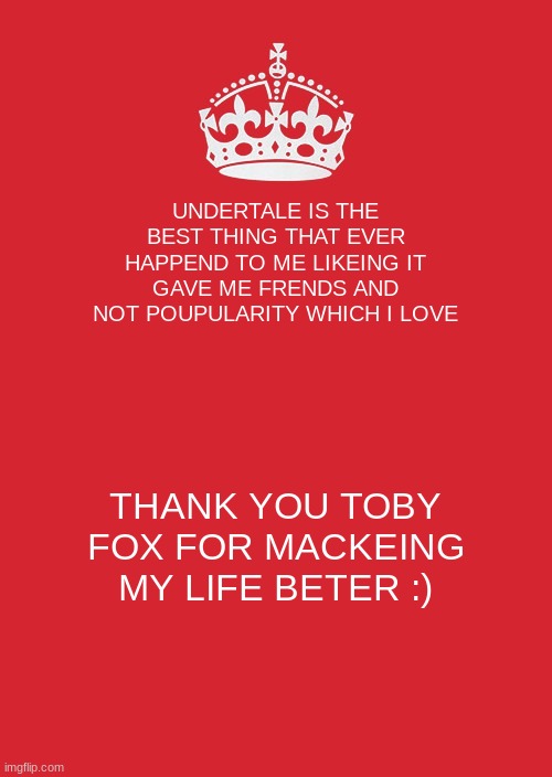 Keep Calm And Carry On Red | UNDERTALE IS THE BEST THING THAT EVER HAPPEND TO ME LIKEING IT GAVE ME FRENDS AND NOT POUPULARITY WHICH I LOVE; THANK YOU TOBY FOX FOR MACKEING MY LIFE BETER :) | image tagged in memes,keep calm and carry on red | made w/ Imgflip meme maker