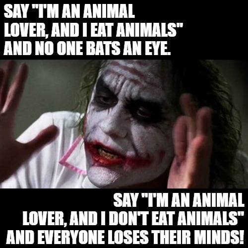 Animal Lovers Don't Eat Animals! | SAY "I'M AN ANIMAL LOVER, AND I EAT ANIMALS" AND NO ONE BATS AN EYE. SAY "I'M AN ANIMAL
LOVER, AND I DON'T EAT ANIMALS" AND EVERYONE LOSES THEIR MINDS! | image tagged in vegan,animal rights,veganism,vegetarian,animals,farm animals | made w/ Imgflip meme maker