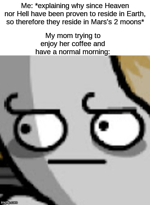 ' | Me: *explaining why since Heaven nor Hell have been proven to reside in Earth, so therefore they reside in Mars's 2 moons*; My mom trying to enjoy her coffee and have a normal morning: | made w/ Imgflip meme maker