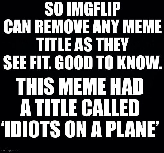 Black background | SO IMGFLIP CAN REMOVE ANY MEME TITLE AS THEY SEE FIT. GOOD TO KNOW. THIS MEME HAD A TITLE CALLED ‘IDIOTS ON A PLANE’ | image tagged in black background | made w/ Imgflip meme maker