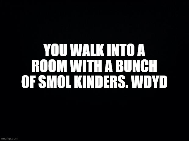 PTSD start | YOU WALK INTO A ROOM WITH A BUNCH OF SMOL KINDERS. WDYD | image tagged in black background | made w/ Imgflip meme maker