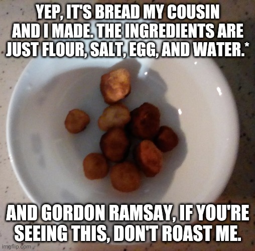 *Add Powdered Sugar If You Want. | YEP, IT'S BREAD MY COUSIN AND I MADE. THE INGREDIENTS ARE JUST FLOUR, SALT, EGG, AND WATER.*; AND GORDON RAMSAY, IF YOU'RE SEEING THIS, DON'T ROAST ME. | image tagged in bread,chef gordon ramsay,diss,roasting,lamb sauce | made w/ Imgflip meme maker