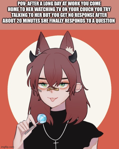 A rp cuz why not | POV: AFTER A LONG DAY AT WORK YOU COME HOME TO HER WATCHING TV ON YOUR COUCH YOU TRY TALKING TO HER BUT YOU GET NO RESPONSE AFTER ABOUT 20 MINUTES SHE FINALLY RESPONDS TO A QUESTION | image tagged in kay jiro oc | made w/ Imgflip meme maker