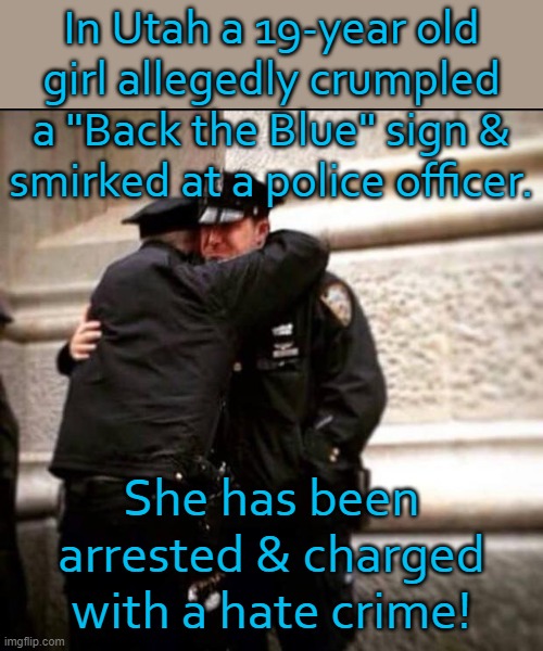 Calling all snowflakes! | In Utah a 19-year old
girl allegedly crumpled a "Back the Blue" sign &
smirked at a police officer. She has been arrested & charged with a hate crime! | image tagged in crying cops,police state | made w/ Imgflip meme maker