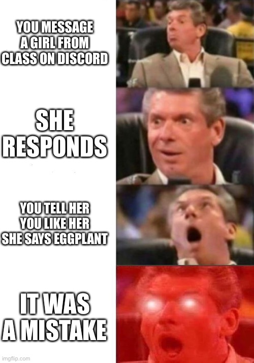 Mr. McMahon reaction | YOU MESSAGE A GIRL FROM CLASS ON DISCORD; SHE RESPONDS; YOU TELL HER YOU LIKE HER SHE SAYS EGGPLANT; IT WAS A MISTAKE | image tagged in mr mcmahon reaction | made w/ Imgflip meme maker