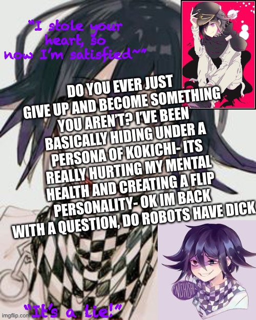 Kokichi furry template but more Kokichi | DO YOU EVER JUST GIVE UP AND BECOME SOMETHING YOU AREN’T? I’VE BEEN BASICALLY HIDING UNDER A PERSONA OF KOKICHI- ITS REALLY HURTING MY MENTAL HEALTH AND CREATING A FLIP PERSONALITY- OK IM BACK WITH A QUESTION, DO ROBOTS HAVE DICK | image tagged in kokichi furry template but more kokichi | made w/ Imgflip meme maker