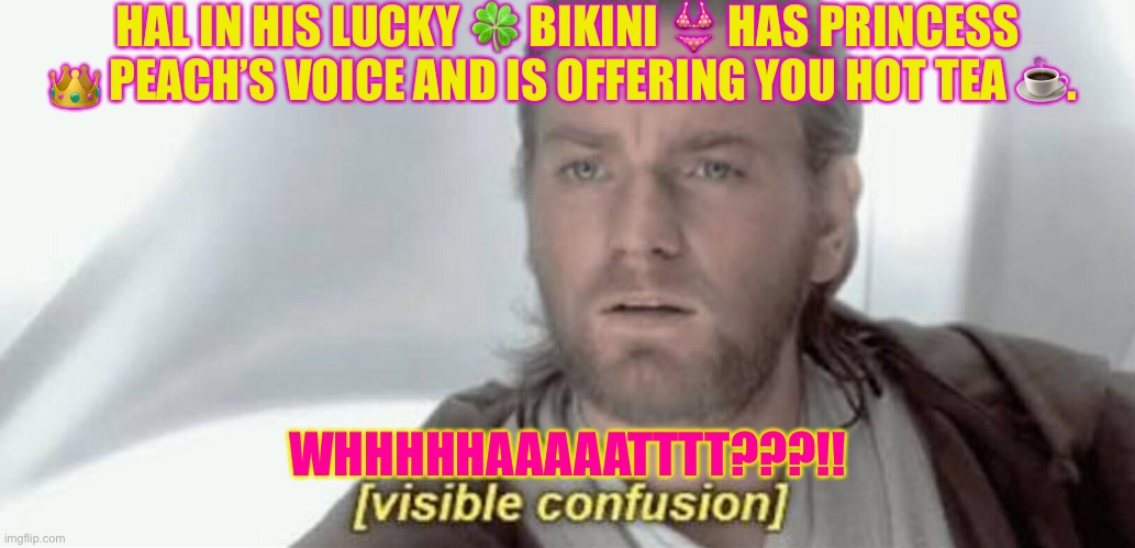 Visible Confusion | HAL IN HIS LUCKY 🍀 BIKINI 👙 HAS PRINCESS 👑 PEACH’S VOICE AND IS OFFERING YOU HOT TEA ☕️. WHHHHHAAAAATTTT???!! | image tagged in visible confusion | made w/ Imgflip meme maker