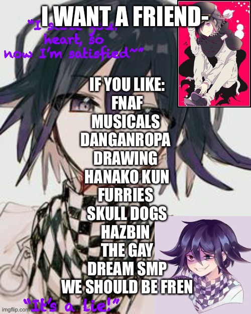 Kokichi furry template but more Kokichi | I WANT A FRIEND-; IF YOU LIKE:
FNAF
MUSICALS 
DANGANROPA 
DRAWING 
HANAKO KUN
FURRIES 
SKULL DOGS
HAZBIN 
THE GAY
DREAM SMP
WE SHOULD BE FREN | image tagged in kokichi furry template but more kokichi | made w/ Imgflip meme maker