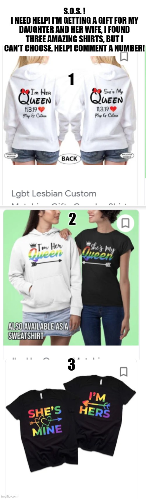 QUICK! H E L P ! | S.O.S. !
I NEED HELP! I'M GETTING A GIFT FOR MY DAUGHTER AND HER WIFE, I FOUND THREE AMAZING SHIRTS, BUT I CAN'T CHOOSE, HELP! COMMENT A NUMBER! 1; 2; 3 | image tagged in lgbt,gift,help,shirt | made w/ Imgflip meme maker