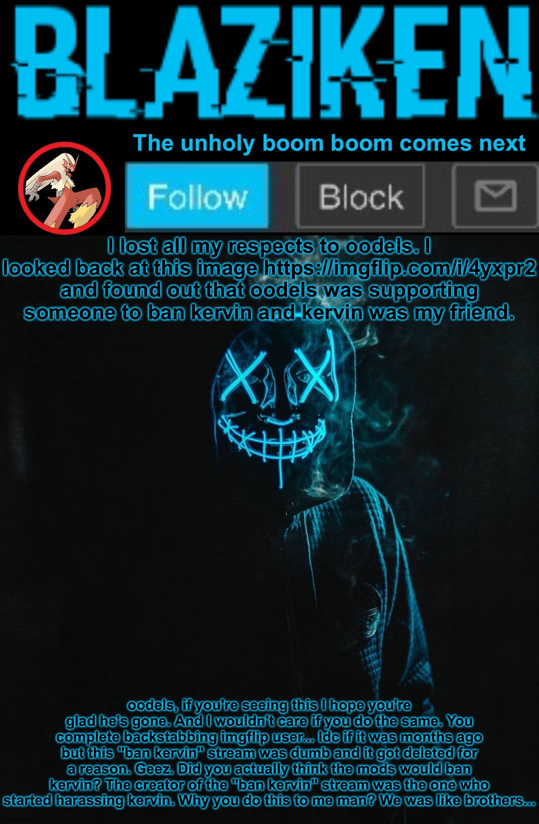 At least shit can't get any worse. -_- (not harassment) | I lost all my respects to oodels. I looked back at this image https://imgflip.com/i/4yxpr2 and found out that oodels was supporting someone to ban kervin and kervin was my friend. oodels, if you're seeing this I hope you're glad he's gone. And I wouldn't care if you do the same. You complete backstabbing imgflip user... Idc if it was months ago but this "ban kervin" stream was dumb and it got deleted for a reason. Geez. Did you actually think the mods would ban kervin? The creator of the "ban kervin" stream was the one who started harassing kervin. Why you do this to me man? We was like brothers... | image tagged in blaziken announcement template v2 | made w/ Imgflip meme maker