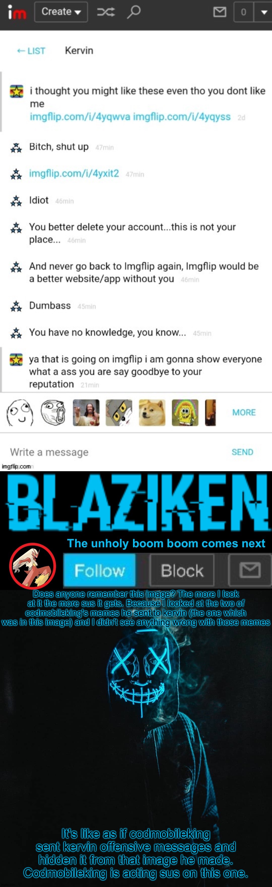 Remember this image made by codmobileking? Something doesn't add up here... | Does anyone remember this image? The more I look at it the more sus it gets. Because I looked at the two of codmobileking's memes he sent to kervin (the one which was in this image) and I didn't see anything wrong with those memes; It's like as if codmobileking sent kervin offensive messages and hidden it from that image he made. Codmobileking is acting sus on this one. | image tagged in blaziken announcement template v2 | made w/ Imgflip meme maker