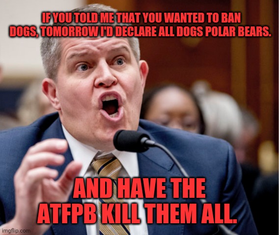 David Chipman | IF YOU TOLD ME THAT YOU WANTED TO BAN DOGS, TOMORROW I'D DECLARE ALL DOGS POLAR BEARS. AND HAVE THE ATFPB KILL THEM ALL. | image tagged in david chipman,waco,tyranny,atf,liberty or death | made w/ Imgflip meme maker