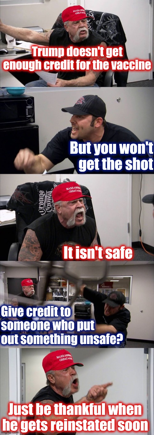 MAGA American Chopper Argument | Trump doesn't get enough credit for the vaccine; But you won't get the shot; It isn't safe; Give credit to someone who put out something unsafe? Just be thankful when he gets reinstated soon | image tagged in maga american chopper argument | made w/ Imgflip meme maker