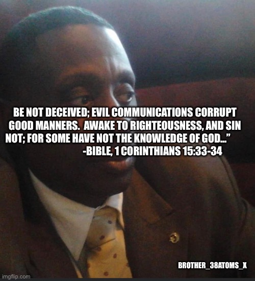 38X | BE NOT DECEIVED; EVIL COMMUNICATIONS CORRUPT GOOD MANNERS.  AWAKE TO RIGHTEOUSNESS, AND SIN NOT; FOR SOME HAVE NOT THE KNOWLEDGE OF GOD…”                                    -BIBLE, 1 CORINTHIANS 15:33-34; BROTHER_38ATOMS_X | image tagged in bible verse | made w/ Imgflip meme maker