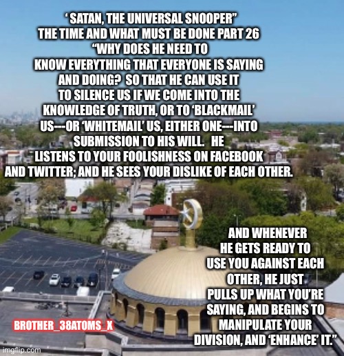 Farrakhan | ‘ SATAN, THE UNIVERSAL SNOOPER”
THE TIME AND WHAT MUST BE DONE PART 26
 “WHY DOES HE NEED TO KNOW EVERYTHING THAT EVERYONE IS SAYING AND DOING?  SO THAT HE CAN USE IT TO SILENCE US IF WE COME INTO THE KNOWLEDGE OF TRUTH, OR TO ‘BLACKMAIL’ US---OR ‘WHITEMAIL’ US, EITHER ONE---INTO SUBMISSION TO HIS WILL.   HE LISTENS TO YOUR FOOLISHNESS ON FACEBOOK AND TWITTER; AND HE SEES YOUR DISLIKE OF EACH OTHER. AND WHENEVER HE GETS READY TO USE YOU AGAINST EACH OTHER, HE JUST PULLS UP WHAT YOU’RE SAYING, AND BEGINS TO MANIPULATE YOUR DIVISION, AND ‘ENHANCE’ IT.”; BROTHER_38ATOMS_X | image tagged in truth | made w/ Imgflip meme maker