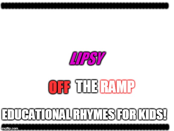 Lipsy off the Ramp | 999999999999999999999999999999999999999999999999999; LIPSY; THE; OFF; RAMP; 999999999999999999999999999999999999999999999999999; EDUCATIONAL RHYMES FOR KIDS! | image tagged in blank white template | made w/ Imgflip meme maker