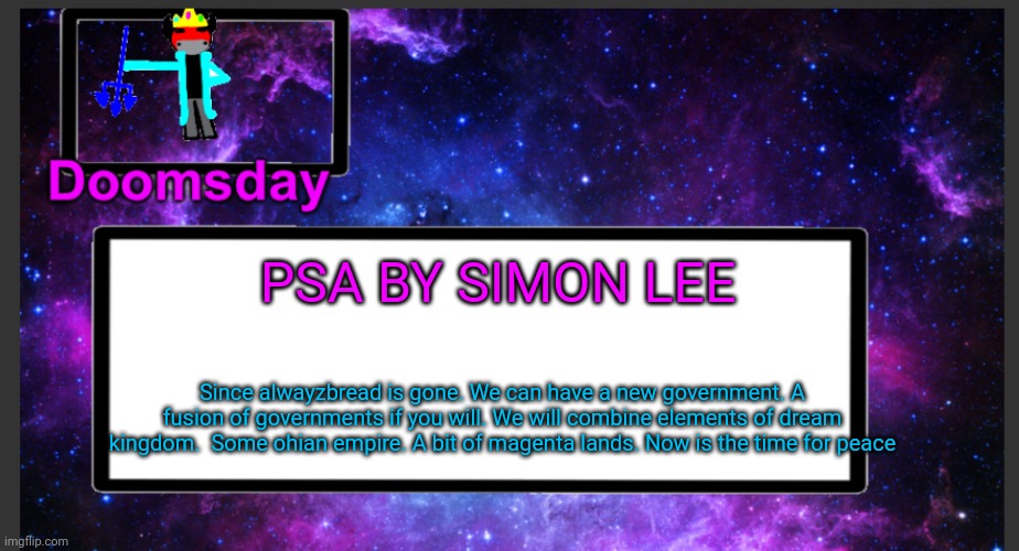 so..who's with him? |  PSA BY SIMON LEE; Since alwayzbread is gone. We can have a new government. A fusion of governments if you will. We will combine elements of dream kingdom.  Some ohian empire. A bit of magenta lands. Now is the time for peace | image tagged in galactic doomsday temp | made w/ Imgflip meme maker