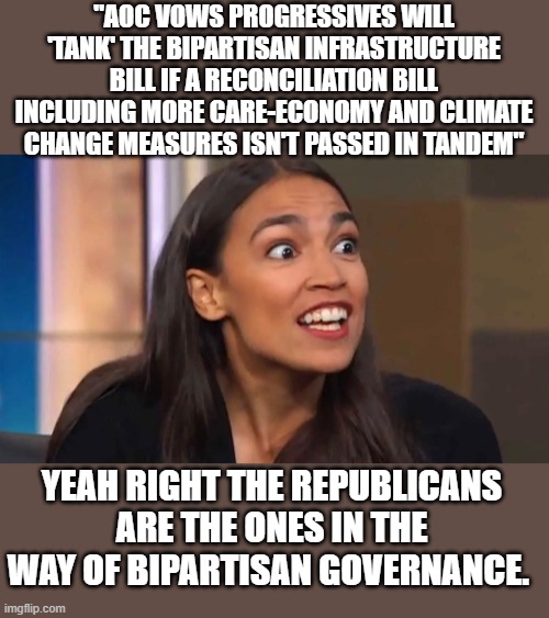 YEP....CLEARLY REPUPLICANS ARE THE PROBLEM... LOL | "AOC VOWS PROGRESSIVES WILL 'TANK' THE BIPARTISAN INFRASTRUCTURE BILL IF A RECONCILIATION BILL INCLUDING MORE CARE-ECONOMY AND CLIMATE CHANGE MEASURES ISN'T PASSED IN TANDEM"; YEAH RIGHT THE REPUBLICANS ARE THE ONES IN THE WAY OF BIPARTISAN GOVERNANCE. | image tagged in democrats,marxism | made w/ Imgflip meme maker