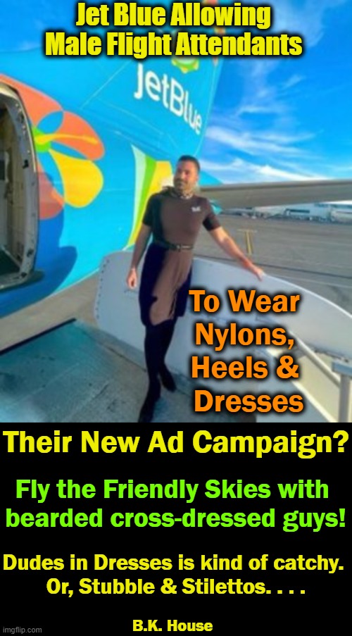 Caitlyn Jenner Now Has a Back-up Plan. . . . | Jet Blue Allowing 
Male Flight Attendants; To Wear 
Nylons, 
Heels & 
Dresses; Their New Ad Campaign? Fly the Friendly Skies with 
bearded cross-dressed guys! Dudes in Dresses is kind of catchy. 
Or, Stubble & Stilettos. . . . B.K. House | image tagged in fly the friendly skies,humor,lol,flight attendant | made w/ Imgflip meme maker