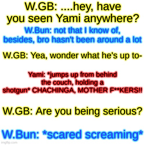 Galax: LANGUAGE!! | W.GB: ....hey, have you seen Yami anywhere? W.Bun: not that I know of, besides, bro hasn't been around a lot; W.GB: Yea, wonder what he's up to-; Yami: *jumps up from behind the couch, holding a shotgun* CHACHINGA, MOTHER F**KERS!! W.GB: Are you being serious? W.Bun: *scared screaming* | image tagged in memes,blank transparent square | made w/ Imgflip meme maker