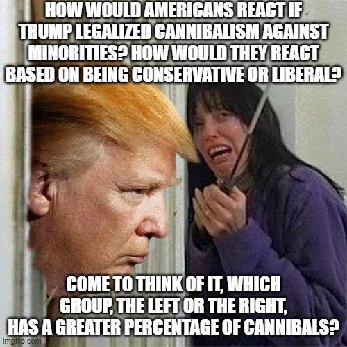 ...or people whose political leanings would correlate with being open to the idea of cannibalism? | HOW WOULD AMERICANS REACT IF TRUMP LEGALIZED CANNIBALISM AGAINST MINORITIES? HOW WOULD THEY REACT BASED ON BEING CONSERVATIVE OR LIBERAL? COME TO THINK OF IT, WHICH GROUP, THE LEFT OR THE RIGHT, HAS A GREATER PERCENTAGE OF CANNIBALS? | image tagged in donald trump here's donny,cannibalism,liberals,conservatives,minorities | made w/ Imgflip meme maker