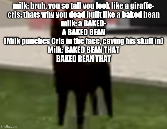 Good Boy | milk: bruh, you so tall you look like a giraffe-
crls: thats why you dead built like a baked bean
milk: a BAKED-
A BAKED BEAN
(Milk punches Crls in the face, caving his skull in)
Milk: BAKED BEAN THAT
BAKED BEAN THAT | image tagged in good boy | made w/ Imgflip meme maker