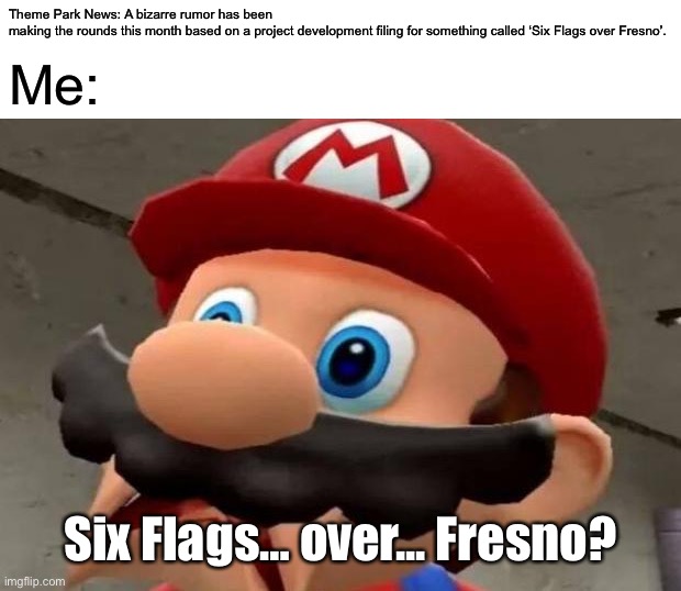 Six Flags over Fresno? |  Theme Park News: A bizarre rumor has been making the rounds this month based on a project development filing for something called ‘Six Flags over Fresno’. Me:; Six Flags… over... Fresno? | image tagged in mario wtf,memes,six flags,wtf,dank memes,theme park | made w/ Imgflip meme maker